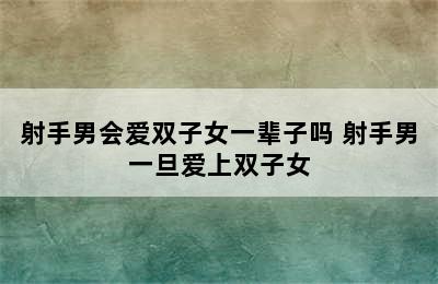 射手男会爱双子女一辈子吗 射手男一旦爱上双子女